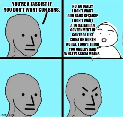 When You Are Called a Fascist Because You Are Against Gun Bans. |  YOU'RE A FASCIST IF YOU DON'T WANT GUN BANS. NO, ACTUALLY I DON'T WANT GUN BANS BECAUSE I DON'T WANT A TOTALITARIAN GOVERNMENT IN CONTROL LIKE CHINA OR NORTH KOREA. I DON'T THINK YOU UNDERSTAND WHAT FASCISM MEANS. | image tagged in npc meme,gun control,liberal logic,stupid liberals | made w/ Imgflip meme maker