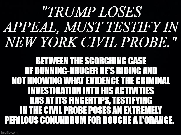 THE UNRAVELLING CONTINUES | "TRUMP LOSES APPEAL, MUST TESTIFY IN NEW YORK CIVIL PROBE."; BETWEEN THE SCORCHING CASE OF DUNNING-KRUGER HE'S RIDING AND NOT KNOWING WHAT EVIDENCE THE CRIMINAL INVESTIGATION INTO HIS ACTIVITIES HAS AT ITS FINGERTIPS, TESTIFYING IN THE CIVIL PROBE POSES AN EXTREMELY PERILOUS CONUNDRUM FOR DOUCHE A L'ORANGE. | image tagged in black background | made w/ Imgflip meme maker