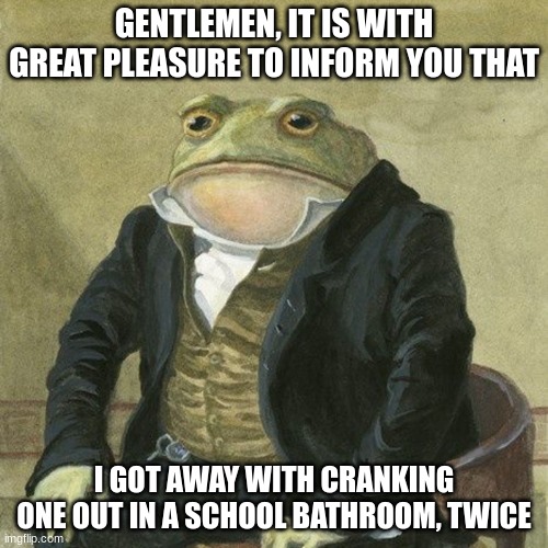 i used my mind for this | GENTLEMEN, IT IS WITH GREAT PLEASURE TO INFORM YOU THAT; I GOT AWAY WITH CRANKING ONE OUT IN A SCHOOL BATHROOM, TWICE | image tagged in gentlemen it is with great pleasure to inform you that | made w/ Imgflip meme maker