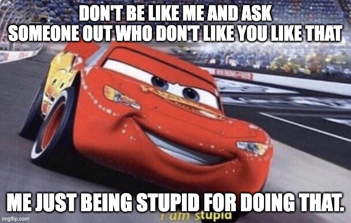 i am stupid for asking someone out that don't like me like that. | DON'T BE LIKE ME AND ASK SOMEONE OUT WHO DON'T LIKE YOU LIKE THAT; ME JUST BEING STUPID FOR DOING THAT. | image tagged in i am stupid | made w/ Imgflip meme maker