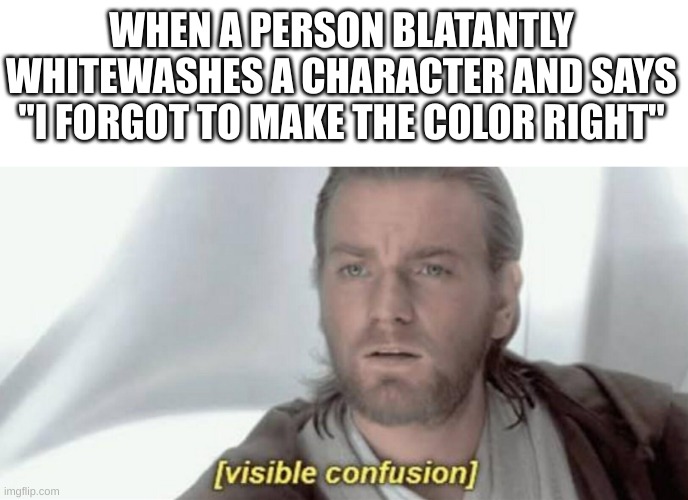 bro how can you forget that a poc isn't caucasian?????? | WHEN A PERSON BLATANTLY WHITEWASHES A CHARACTER AND SAYS ''I FORGOT TO MAKE THE COLOR RIGHT'' | image tagged in visible confusion | made w/ Imgflip meme maker