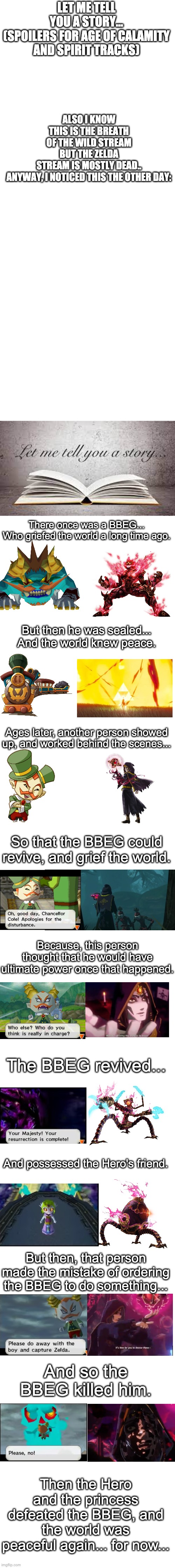 Age of Calamity's plotline is similar to Spirit Tracks | LET ME TELL YOU A STORY...

(SPOILERS FOR AGE OF CALAMITY AND SPIRIT TRACKS); ALSO I KNOW THIS IS THE BREATH OF THE WILD STREAM BUT THE ZELDA STREAM IS MOSTLY DEAD..

ANYWAY, I NOTICED THIS THE OTHER DAY:; There once was a BBEG...
Who griefed the world a long time ago. But then he was sealed...
And the world knew peace. Ages later, another person showed up, and worked behind the scenes... So that the BBEG could revive, and grief the world. Because, this person thought that he would have ultimate power once that happened. The BBEG revived... And possessed the Hero's friend. But then, that person made the mistake of ordering the BBEG to do something... And so the BBEG killed him. Then the Hero and the princess defeated the BBEG, and the world was peaceful again... for now... | image tagged in comparison,the legend of zelda,age of calamity,spirit tracks | made w/ Imgflip meme maker