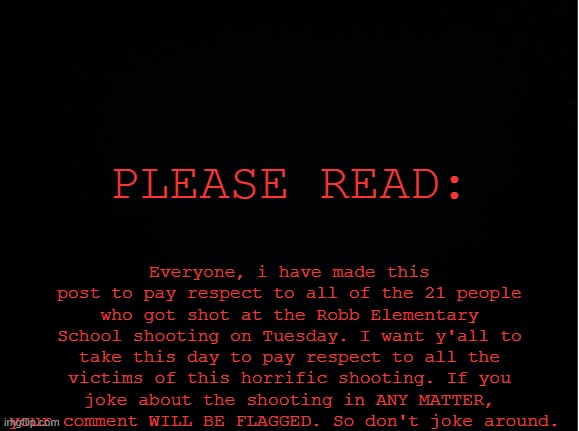 Don't joke around. THIS IS SERIOUS. |  Everyone, i have made this post to pay respect to all of the 21 people who got shot at the Robb Elementary School shooting on Tuesday. I want y'all to take this day to pay respect to all the victims of this horrific shooting. If you joke about the shooting in ANY MATTER, your comment WILL BE FLAGGED. So don't joke around. PLEASE READ: | image tagged in black background template,press f to pay respects,school shooting,texas | made w/ Imgflip meme maker