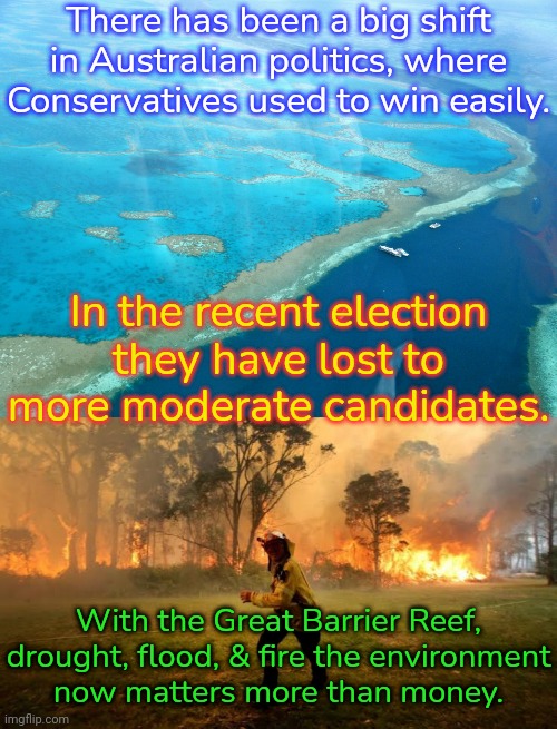 Even the Prime Minister was changed. | There has been a big shift in Australian politics, where Conservatives used to win easily. In the recent election they have lost to more moderate candidates. With the Great Barrier Reef, drought, flood, & fire the environment
now matters more than money. | image tagged in great barrier reef,nsw bush fires,flooding,drought,climate change,woke | made w/ Imgflip meme maker