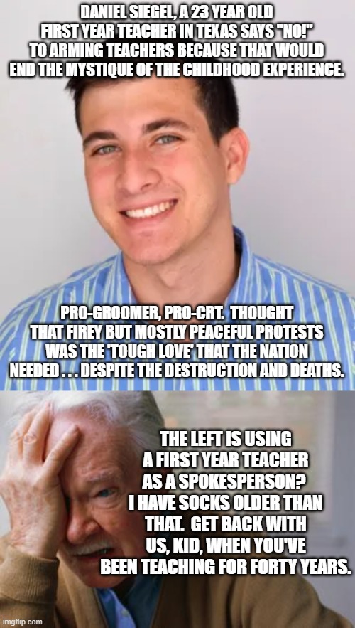 Seriously?  A twenty-three year old teacher? | DANIEL SIEGEL, A 23 YEAR OLD FIRST YEAR TEACHER IN TEXAS SAYS "NO!" TO ARMING TEACHERS BECAUSE THAT WOULD END THE MYSTIQUE OF THE CHILDHOOD EXPERIENCE. PRO-GROOMER, PRO-CRT.  THOUGHT THAT FIREY BUT MOSTLY PEACEFUL PROTESTS WAS THE 'TOUGH LOVE' THAT THE NATION NEEDED . . . DESPITE THE DESTRUCTION AND DEATHS. THE LEFT IS USING A FIRST YEAR TEACHER AS A SPOKESPERSON?  I HAVE SOCKS OLDER THAN THAT.  GET BACK WITH US, KID, WHEN YOU'VE BEEN TEACHING FOR FORTY YEARS. | image tagged in leftists | made w/ Imgflip meme maker