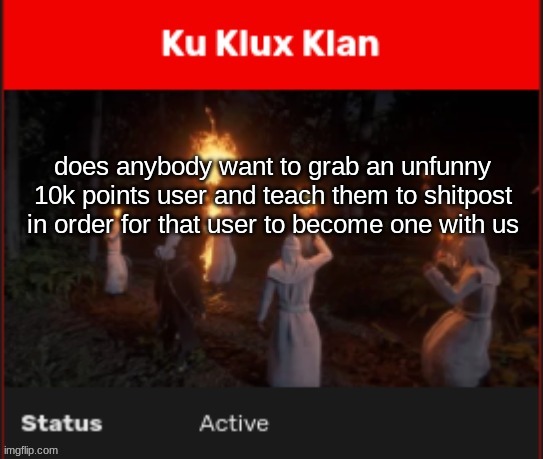 Ku Klux Klan | does anybody want to grab an unfunny 10k points user and teach them to shitpost in order for that user to become one with us | image tagged in ku klux klan | made w/ Imgflip meme maker