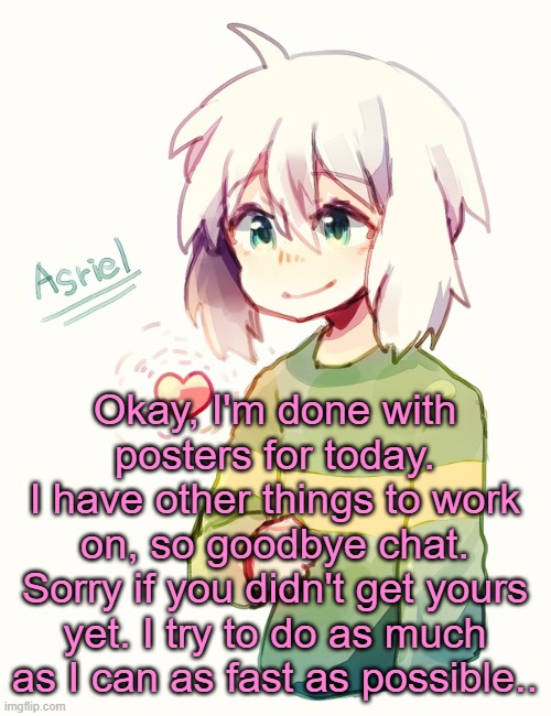 I try to be as fast as I can, I promise | Okay, I'm done with posters for today.
I have other things to work on, so goodbye chat.
Sorry if you didn't get yours yet. I try to do as much as I can as fast as possible.. | image tagged in asriel temp | made w/ Imgflip meme maker