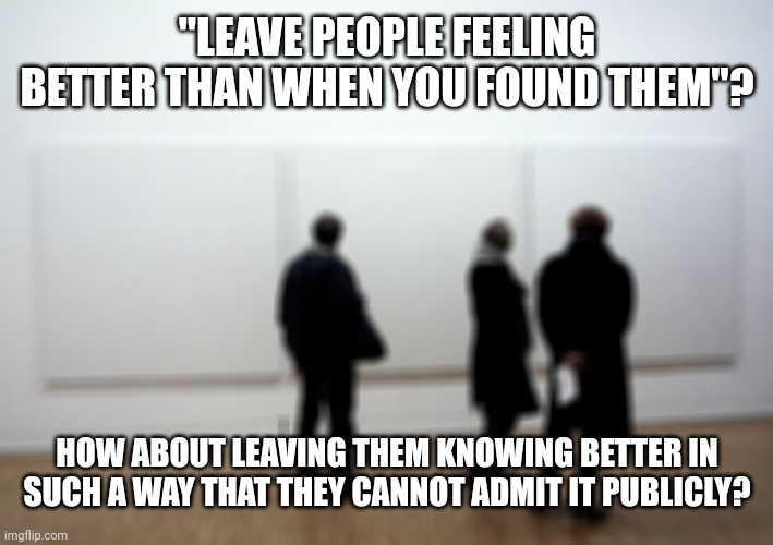 i wonder if anybody has written about this before | "LEAVE PEOPLE FEELING BETTER THAN WHEN YOU FOUND THEM"? HOW ABOUT LEAVING THEM KNOWING BETTER IN SUCH A WAY THAT THEY CANNOT ADMIT IT PUBLICLY? | image tagged in ontological failure,oops i did it again,did i do that | made w/ Imgflip meme maker