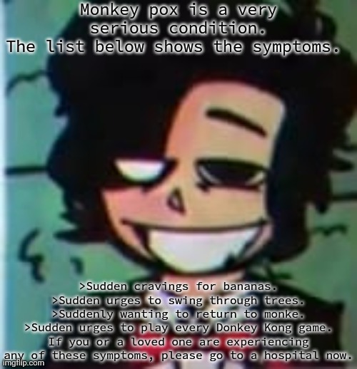 my beloved | Monkey pox is a very serious condition.
The list below shows the symptoms. >Sudden cravings for bananas.
>Sudden urges to swing through trees.
>Suddenly wanting to return to monke.
>Sudden urges to play every Donkey Kong game.
If you or a loved one are experiencing any of these symptoms, please go to a hospital now. | image tagged in my beloved | made w/ Imgflip meme maker
