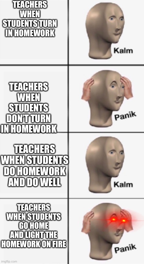 This is so true | TEACHERS WHEN STUDENTS TURN IN HOMEWORK; TEACHERS WHEN STUDENTS DON’T TURN IN HOMEWORK; TEACHERS WHEN STUDENTS DO HOMEWORK AND DO WELL; TEACHERS WHEN STUDENTS GO HOME AND LIGHT THE HOMEWORK ON FIRE | image tagged in kalm panik kalm panik | made w/ Imgflip meme maker
