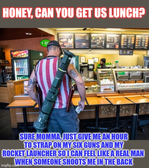 Can guns stop bullets? | HONEY, CAN YOU GET US LUNCH? SURE MOMMA, JUST GIVE ME AN HOUR TO STRAP ON MY SIX GUNS AND MY ROCKET LAUNCHER SO I CAN FEEL LIKE A REAL MAN 
WHEN SOMEONE SHOOTS ME IN THE BACK | image tagged in gun control,nra,goplogic,gunsense,stupid people | made w/ Imgflip meme maker