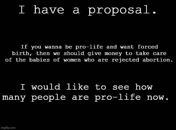 Reactionaries. | I have a proposal. If you wanna be pro-life and want forced birth, then we should give money to take care of the babies of women who are rejected abortion. I would like to see how many people are pro-life now. | image tagged in blank black | made w/ Imgflip meme maker