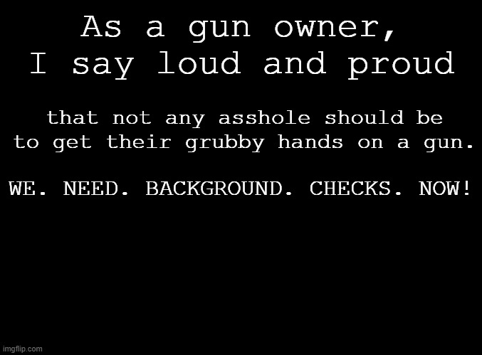 We need people control, not gun control. | As a gun owner, I say loud and proud; that not any asshole should be to get their grubby hands on a gun. WE. NEED. BACKGROUND. CHECKS. NOW! | image tagged in blank black,gun control,gun laws,guns,politics | made w/ Imgflip meme maker
