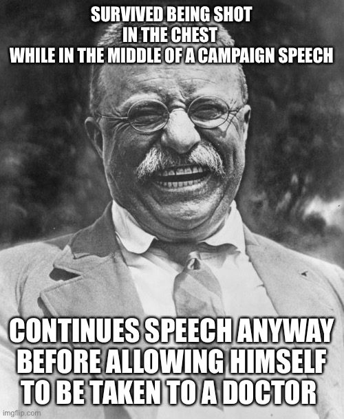 Teddy Roosevelt | SURVIVED BEING SHOT IN THE CHEST 
WHILE IN THE MIDDLE OF A CAMPAIGN SPEECH CONTINUES SPEECH ANYWAY BEFORE ALLOWING HIMSELF TO BE TAKEN TO A  | image tagged in teddy roosevelt | made w/ Imgflip meme maker