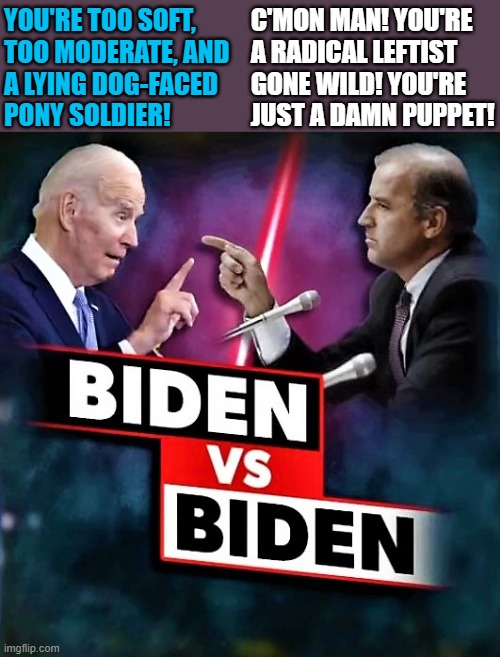 Biden vs Biden |  YOU'RE TOO SOFT,
TOO MODERATE, AND
A LYING DOG-FACED 
PONY SOLDIER! C'MON MAN! YOU'RE 
A RADICAL LEFTIST
GONE WILD! YOU'RE
JUST A DAMN PUPPET! | image tagged in political meme,joe biden,democrats,radical,damn,wild | made w/ Imgflip meme maker