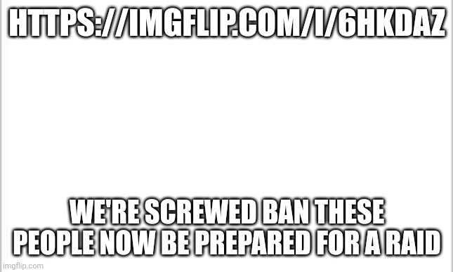 We're done for |  HTTPS://IMGFLIP.COM/I/6HKDAZ; WE'RE SCREWED BAN THESE PEOPLE NOW BE PREPARED FOR A RAID | image tagged in white background | made w/ Imgflip meme maker