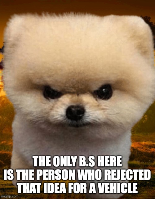 Fluffy, Destroyer of worlds | THE ONLY B.S HERE IS THE PERSON WHO REJECTED THAT IDEA FOR A VEHICLE | image tagged in fluffy destroyer of worlds | made w/ Imgflip meme maker