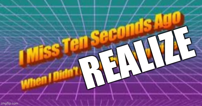 I miss ten seconds ago | REALIZE | image tagged in i miss ten seconds ago | made w/ Imgflip meme maker