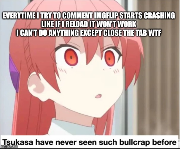 tsukasa has never seen such bullcrap before | EVERYTIME I TRY TO COMMENT IMGFLIP STARTS CRASHING
LIKE IF I RELOAD IT WON'T WORK
I CAN'T DO ANYTHING EXCEPT CLOSE THE TAB WTF | image tagged in tsukasa has never seen such bullcrap before | made w/ Imgflip meme maker