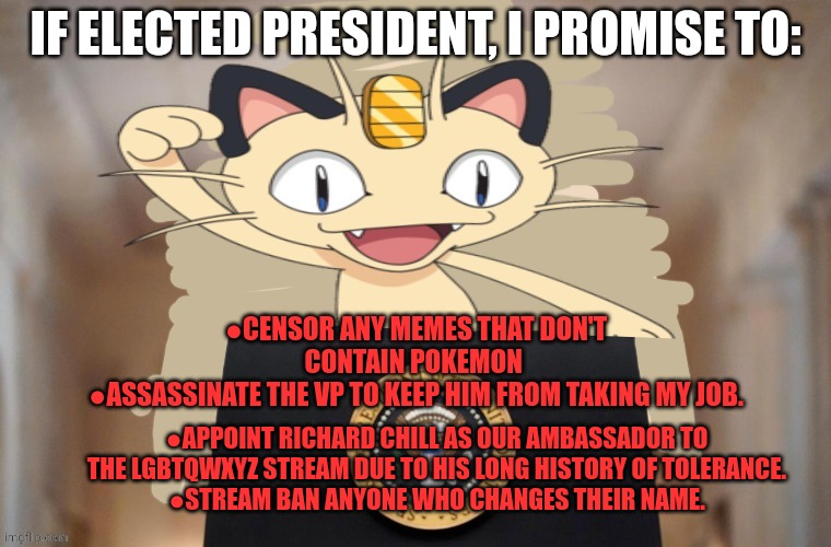 Who the hell let the meowth party run? |  IF ELECTED PRESIDENT, I PROMISE TO:; ●CENSOR ANY MEMES THAT DON'T CONTAIN POKEMON 
●ASSASSINATE THE VP TO KEEP HIM FROM TAKING MY JOB. ●APPOINT RICHARD CHILL AS OUR AMBASSADOR TO THE LGBTQWXYZ STREAM DUE TO HIS LONG HISTORY OF TOLERANCE.
●STREAM BAN ANYONE WHO CHANGES THEIR NAME. | image tagged in meowth party,its time to stop,dont worry,im saving the real,offensive shit,for later on | made w/ Imgflip meme maker