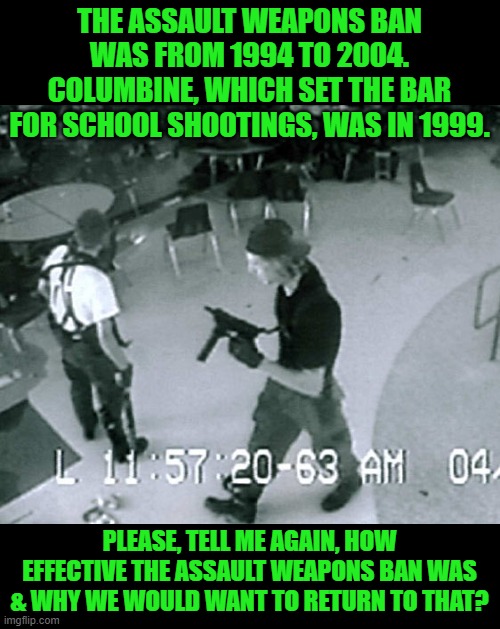Please, give us more laws that only the law abiding citizens will obey & criminals will break. | THE ASSAULT WEAPONS BAN WAS FROM 1994 TO 2004. COLUMBINE, WHICH SET THE BAR FOR SCHOOL SHOOTINGS, WAS IN 1999. PLEASE, TELL ME AGAIN, HOW EFFECTIVE THE ASSAULT WEAPONS BAN WAS & WHY WE WOULD WANT TO RETURN TO THAT? | image tagged in columbine cafeteria,assualt eapons ban,biden,living in the past | made w/ Imgflip meme maker