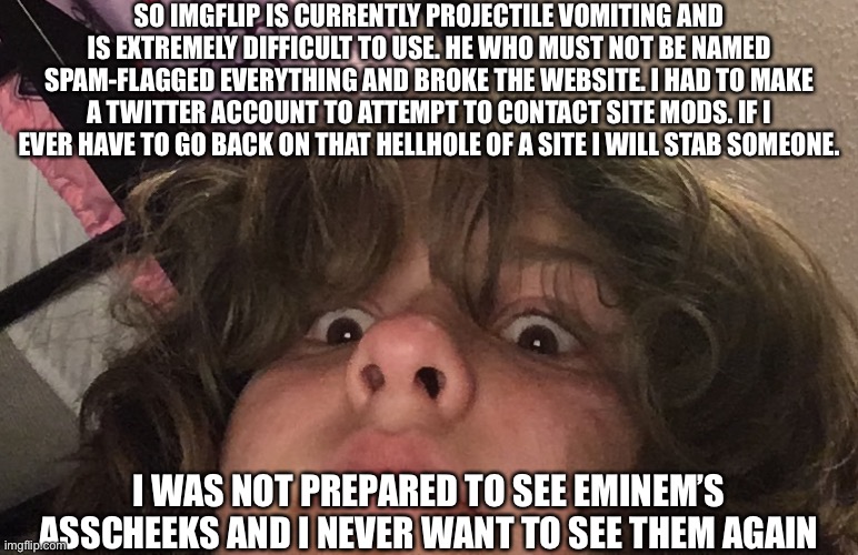 Will not hesitate to stab a motherfucker right now. /hj | SO IMGFLIP IS CURRENTLY PROJECTILE VOMITING AND IS EXTREMELY DIFFICULT TO USE. HE WHO MUST NOT BE NAMED SPAM-FLAGGED EVERYTHING AND BROKE THE WEBSITE. I HAD TO MAKE A TWITTER ACCOUNT TO ATTEMPT TO CONTACT SITE MODS. IF I EVER HAVE TO GO BACK ON THAT HELLHOLE OF A SITE I WILL STAB SOMEONE. I WAS NOT PREPARED TO SEE EMINEM’S ASSCHEEKS AND I NEVER WANT TO SEE THEM AGAIN | made w/ Imgflip meme maker