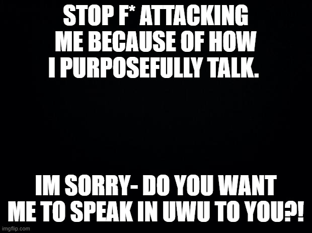 Black background | STOP F* ATTACKING ME BECAUSE OF HOW I PURPOSEFULLY TALK. IM SORRY- DO YOU WANT ME TO SPEAK IN UWU TO YOU?! | image tagged in black background | made w/ Imgflip meme maker