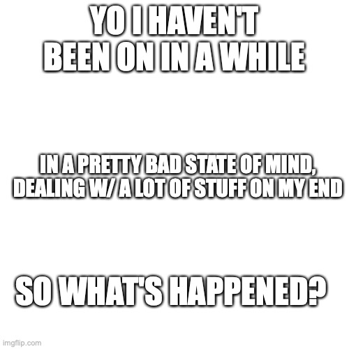 i'm sorry to have to pull a 'what's happened' but i don't have time to backread | YO I HAVEN'T BEEN ON IN A WHILE; IN A PRETTY BAD STATE OF MIND, DEALING W/ A LOT OF STUFF ON MY END; SO WHAT'S HAPPENED? | image tagged in memes,blank transparent square | made w/ Imgflip meme maker