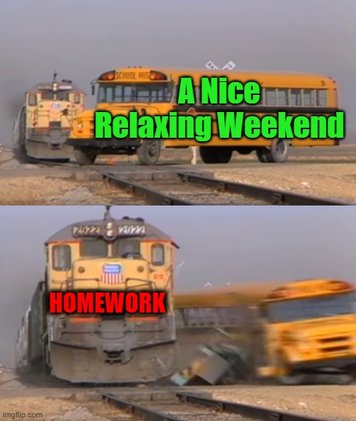 yay....... | A Nice Relaxing Weekend; HOMEWORK | image tagged in a train hitting a school bus,relatable,school,homework,weekend | made w/ Imgflip meme maker