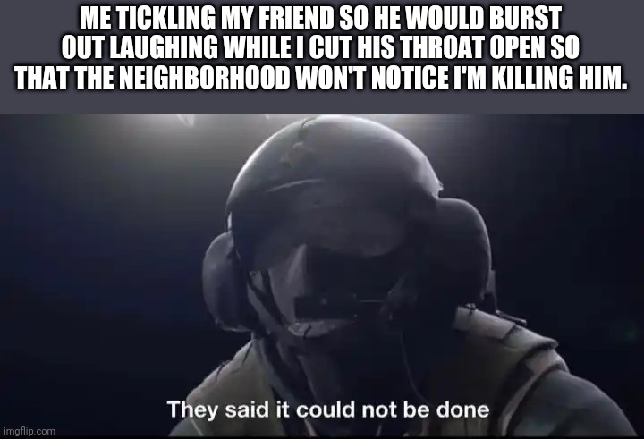 Dark humor knows no bounds | ME TICKLING MY FRIEND SO HE WOULD BURST OUT LAUGHING WHILE I CUT HIS THROAT OPEN SO THAT THE NEIGHBORHOOD WON'T NOTICE I'M KILLING HIM. | image tagged in they said it could not be done | made w/ Imgflip meme maker
