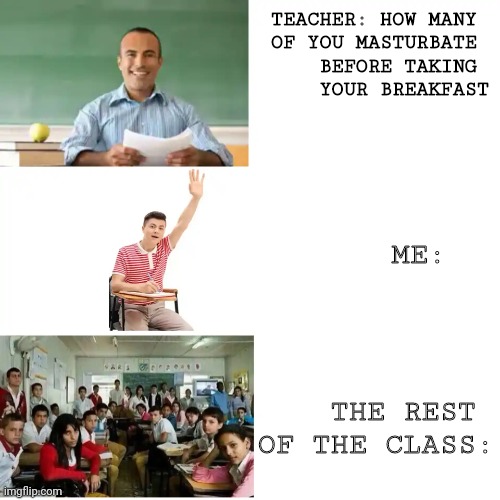 How many of you masturbate before taking your breakfast? | TEACHER: HOW MANY 
OF YOU MASTURBATE 
BEFORE TAKING 
YOUR BREAKFAST; ME:; THE REST 
OF THE CLASS: | image tagged in teacher asked students then student raises his hand then the wh,student,students,teacher,question,class | made w/ Imgflip meme maker