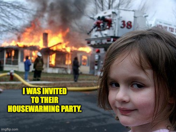Housewarming | I WAS INVITED TO THEIR HOUSEWARMING PARTY. | image tagged in memes,disaster girl | made w/ Imgflip meme maker