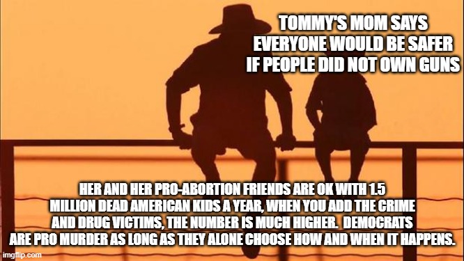 Cowboy wisdom, evil doers want us helpless, it will never happen | TOMMY'S MOM SAYS EVERYONE WOULD BE SAFER IF PEOPLE DID NOT OWN GUNS; HER AND HER PRO-ABORTION FRIENDS ARE OK WITH 1.5 MILLION DEAD AMERICAN KIDS A YEAR, WHEN YOU ADD THE CRIME AND DRUG VICTIMS, THE NUMBER IS MUCH HIGHER.  DEMOCRATS ARE PRO MURDER AS LONG AS THEY ALONE CHOOSE HOW AND WHEN IT HAPPENS. | image tagged in cowboy father and son,cowboy wisdom,evil democrats,2nd amendment,carry everywhere,perspective | made w/ Imgflip meme maker