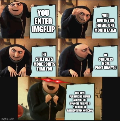 5 panel gru meme | YOU ENTER IMGFLIP; YOU INVITE YOU FRIEND ONE MONTH LATER; HE STILL GETS MORE POINT THAN YOU; HE STILL GETS MORE POINTS THAN YOU; YOU HAVE FUN MAKING MEMES AND YOU GET UPVOTES AND PASS YOUR FRIEND WITHOUT EVEN NOTICING | image tagged in 5 panel gru meme | made w/ Imgflip meme maker