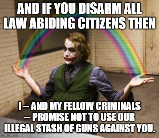 Go ahead liberals, put your trust in the honesty of the Joker. | AND IF YOU DISARM ALL LAW ABIDING CITIZENS THEN; I -- AND MY FELLOW CRIMINALS -- PROMISE NOT TO USE OUR ILLEGAL STASH OF GUNS AGAINST YOU. | image tagged in joker rainbow hands | made w/ Imgflip meme maker