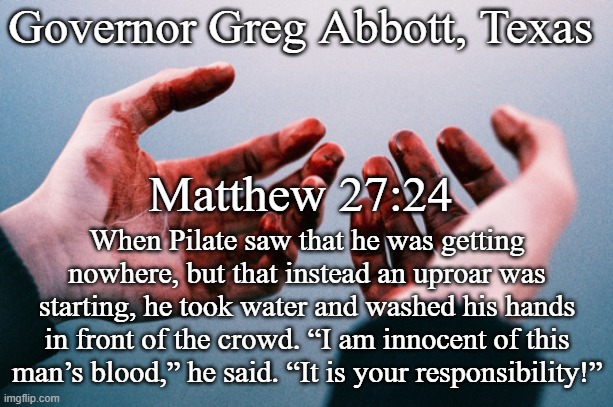 Governor Abbott, Texas Pontius Pilot Bloody hands | Governor Greg Abbott, Texas; Matthew 27:24; When Pilate saw that he was getting nowhere, but that instead an uproar was starting, he took water and washed his hands in front of the crowd. “I am innocent of this man’s blood,” he said. “It is your responsibility!” | image tagged in bloody hands,nra,texas,republicans,mental health,protection | made w/ Imgflip meme maker
