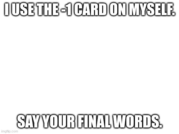 Blank White Template | I USE THE -1 CARD ON MYSELF. SAY YOUR FINAL WORDS. | image tagged in blank white template | made w/ Imgflip meme maker