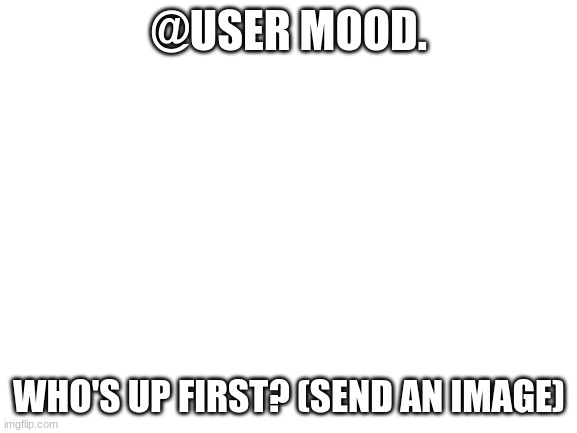 Blank White Template | @USER MOOD. WHO'S UP FIRST? (SEND AN IMAGE) | image tagged in blank white template | made w/ Imgflip meme maker