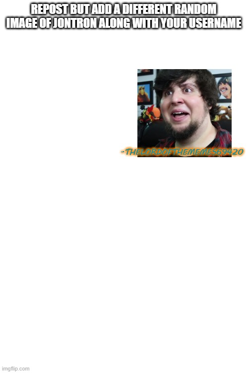 REPOST BUT ADD A DIFFERENT RANDOM IMAGE OF JONTRON ALONG WITH YOUR USERNAME; -THELORDOFTHEMEMES69420 | image tagged in jontron,memes,reposts | made w/ Imgflip meme maker