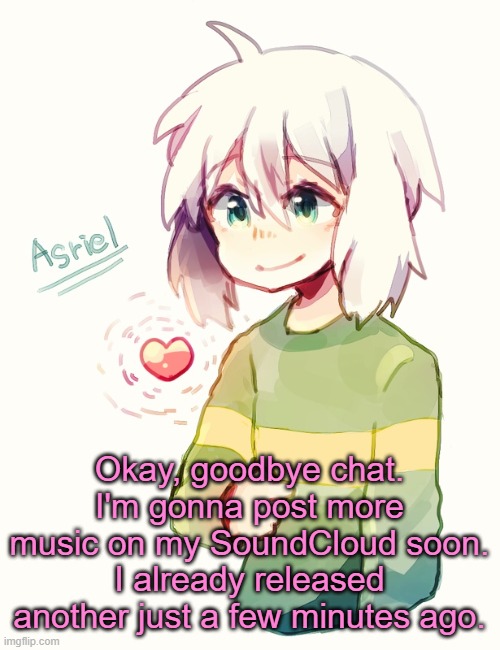 . | Okay, goodbye chat.
I'm gonna post more music on my SoundCloud soon.
I already released another just a few minutes ago. | image tagged in asriel temp | made w/ Imgflip meme maker