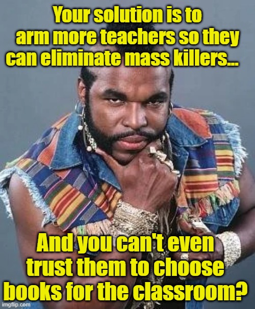 Uvalde Killing- Solutions? | Your solution is to arm more teachers so they can eliminate mass killers…; And you can't even trust them to choose books for the classroom? | image tagged in mass shooting,gun control,school shooting,nra,gun laws,i pity the fool | made w/ Imgflip meme maker