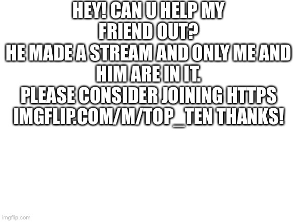 I’m MOD btw | HEY! CAN U HELP MY FRIEND OUT?
HE MADE A STREAM AND ONLY ME AND HIM ARE IN IT.
PLEASE CONSIDER JOINING HTTPS IMGFLIP.COM/M/TOP_TEN THANKS! | image tagged in blank white template | made w/ Imgflip meme maker