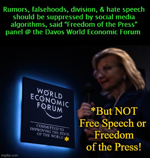 *PSA to Forum: Suppression of Free Speech & Press is NOT Freedom | Rumors, falsehoods, division, & hate speech 
should be suppressed by social media 
algorithms, said “Freedom of the Press” 
panel @ the Davos World Economic Forum; *But NOT Free Speech or 
Freedom of the Press! * | image tagged in politics,freedom of speech,freedom of the press,hypocrites,liberal hypocrisy,liberal logic | made w/ Imgflip meme maker