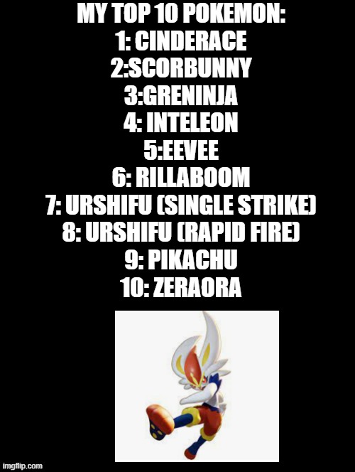 Top ten pokemon. I followed ur stream :) | MY TOP 10 POKEMON:
1: CINDERACE
2:SCORBUNNY
3:GRENINJA
4: INTELEON
5:EEVEE
6: RILLABOOM
7: URSHIFU (SINGLE STRIKE)
8: URSHIFU (RAPID FIRE)
9: PIKACHU
10: ZERAORA | image tagged in double long black template | made w/ Imgflip meme maker