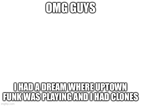 Aka: the perfect dream | OMG GUYS; I HAD A DREAM WHERE UPTOWN FUNK WAS PLAYING AND I HAD CLONES | image tagged in blank white template | made w/ Imgflip meme maker