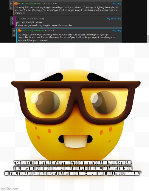 :| | "GO.AWAY. I DO NOT WANT ANYTHING TO DO WITH YOU AND YOUR STREAM. THE DAYS OF FIGHTING HOMOPHOBIA ARE OVER FOR ME. GO AWAY. I'M SICK OF YOU. I WILL NO LONGER REPLY TO ANYTHING NON-IMPORTANT THAT YOU COMMENT." | image tagged in nerd emoji | made w/ Imgflip meme maker