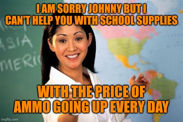 Unhelpful High school Teacher | I AM SORRY JOHNNY BUT I CAN'T HELP YOU WITH SCHOOL SUPPLIES; WITH THE PRICE OF AMMO GOING UP EVERY DAY | image tagged in unhelpful high school teacher | made w/ Imgflip meme maker