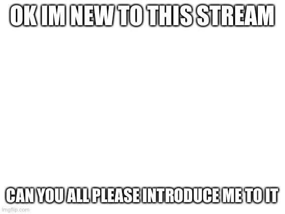 Blank White Template | OK IM NEW TO THIS STREAM; CAN YOU ALL PLEASE INTRODUCE ME TO IT | image tagged in blank white template | made w/ Imgflip meme maker