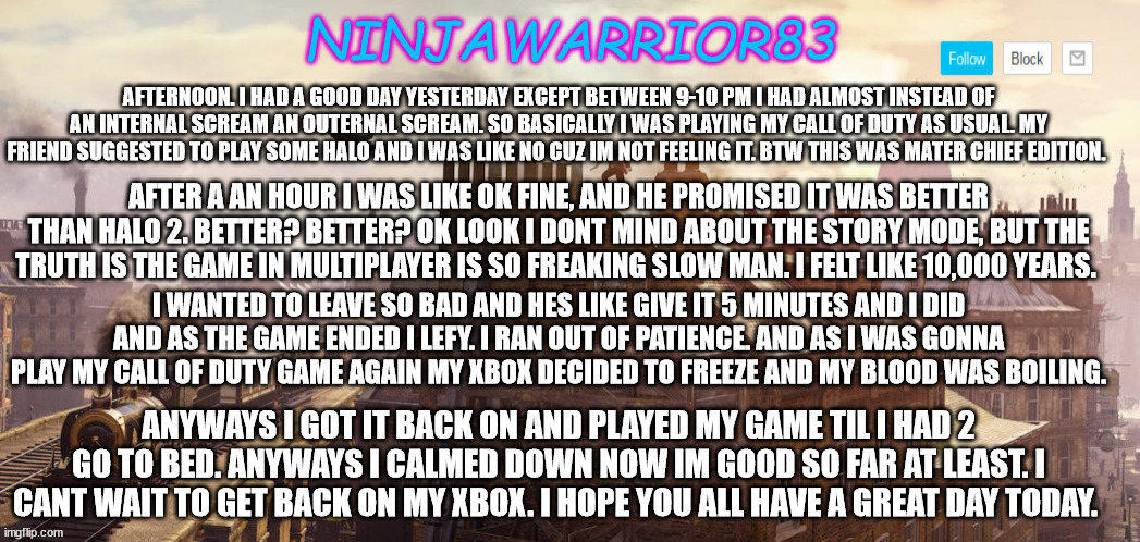 Todays status: | AFTERNOON. I HAD A GOOD DAY YESTERDAY EXCEPT BETWEEN 9-10 PM I HAD ALMOST INSTEAD OF AN INTERNAL SCREAM AN OUTERNAL SCREAM. SO BASICALLY I WAS PLAYING MY CALL OF DUTY AS USUAL. MY FRIEND SUGGESTED TO PLAY SOME HALO AND I WAS LIKE NO CUZ IM NOT FEELING IT. BTW THIS WAS MATER CHIEF EDITION. AFTER A AN HOUR I WAS LIKE OK FINE, AND HE PROMISED IT WAS BETTER THAN HALO 2. BETTER? BETTER? OK LOOK I DONT MIND ABOUT THE STORY MODE, BUT THE TRUTH IS THE GAME IN MULTIPLAYER IS SO FREAKING SLOW MAN. I FELT LIKE 10,000 YEARS. I WANTED TO LEAVE SO BAD AND HES LIKE GIVE IT 5 MINUTES AND I DID AND AS THE GAME ENDED I LEFY. I RAN OUT OF PATIENCE. AND AS I WAS GONNA PLAY MY CALL OF DUTY GAME AGAIN MY XBOX DECIDED TO FREEZE AND MY BLOOD WAS BOILING. ANYWAYS I GOT IT BACK ON AND PLAYED MY GAME TIL I HAD 2 GO TO BED. ANYWAYS I CALMED DOWN NOW IM GOOD SO FAR AT LEAST. I CANT WAIT TO GET BACK ON MY XBOX. I HOPE YOU ALL HAVE A GREAT DAY TODAY. | image tagged in ninjawarrior83 announcement | made w/ Imgflip meme maker