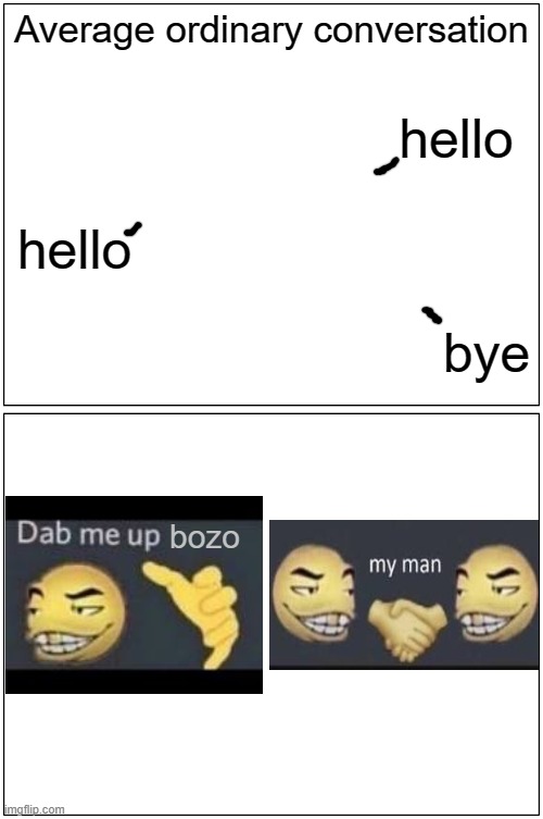 true | Average ordinary conversation; hello; hello; bye; bozo | image tagged in memes,blank comic panel 1x2,funny,relatable,oh wow are you actually reading these tags,bruh | made w/ Imgflip meme maker